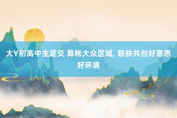 大Y初高中生足交 算帐大众区域， 联袂共创好意思好环境