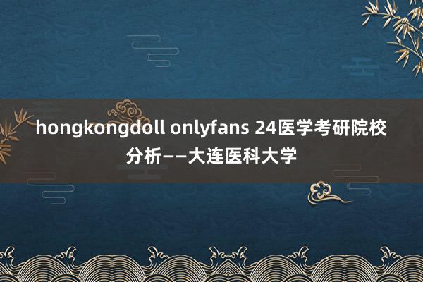 hongkongdoll onlyfans 24医学考研院校分析——大连医科大学