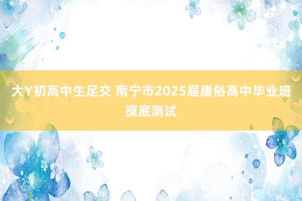 大Y初高中生足交 南宁市2025届庸俗高中毕业班摸底测试