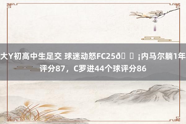 大Y初高中生足交 球迷动怒FC25😡内马尔躺1年评分87，C罗进44个球评分86