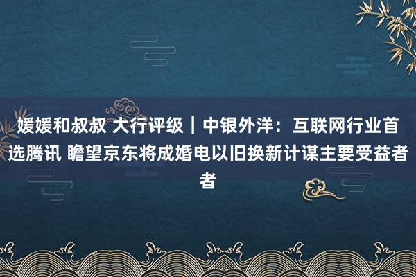 媛媛和叔叔 大行评级｜中银外洋：互联网行业首选腾讯 瞻望京东将成婚电以旧换新计谋主要受益者