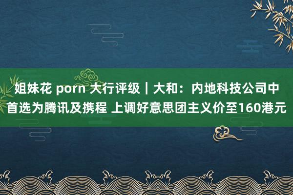 姐妹花 porn 大行评级｜大和：内地科技公司中首选为腾讯及携程 上调好意思团主义价至160港元