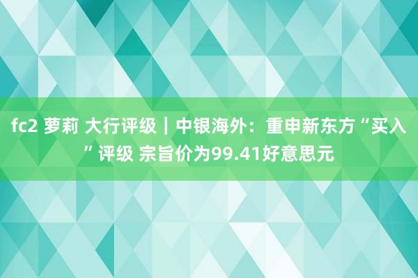 fc2 萝莉 大行评级｜中银海外：重申新东方“买入”评级 宗旨价为99.41好意思元