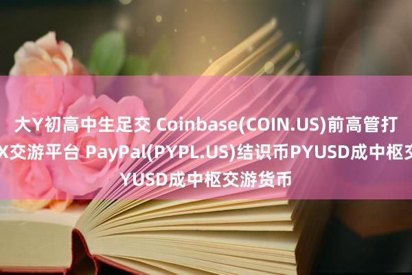 大Y初高中生足交 Coinbase(COIN.US)前高管打造TrueX交游平台 PayPal(PYPL.US)结识币PYUSD成中枢交游货币