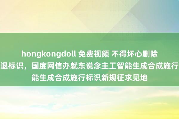 hongkongdoll 免费视频 不得坏心删除、删改、伪造、隐退标识，国度网信办就东说念主工智能生成合成施行标识新规征求见地