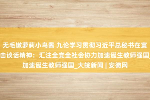 无毛嫩萝莉小鸟酱 九论学习贯彻习近平总秘书在寰宇教师大会上的进击谈话精神：汇注全党全社会协力加速诞生教师强国_大皖新闻 | 安徽网