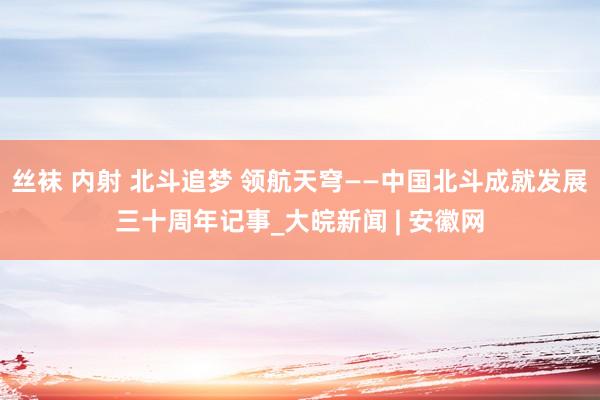 丝袜 内射 北斗追梦 领航天穹——中国北斗成就发展三十周年记事_大皖新闻 | 安徽网