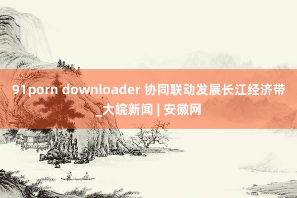 91porn downloader 协同联动发展长江经济带_大皖新闻 | 安徽网