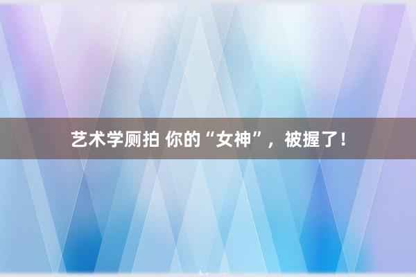 艺术学厕拍 你的“女神”，被握了！