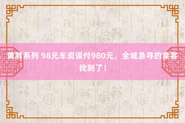 黄胖系列 98元车资误付980元，全城急寻的乘客找到了！