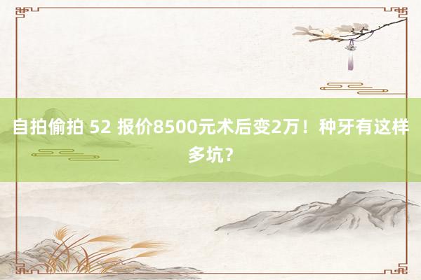 自拍偷拍 52 报价8500元术后变2万！种牙有这样多坑？