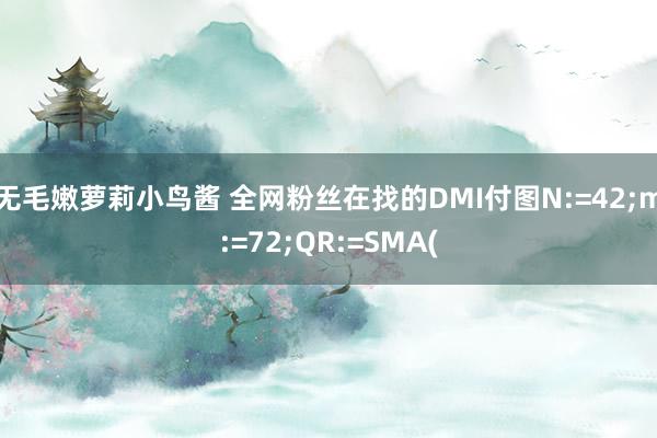 无毛嫩萝莉小鸟酱 全网粉丝在找的DMI付图N:=42;m:=72;QR:=SMA(