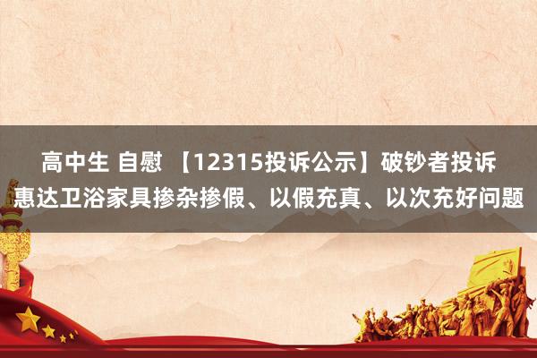 高中生 自慰 【12315投诉公示】破钞者投诉惠达卫浴家具掺杂掺假、以假充真、以次充好问题