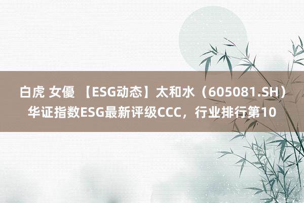 白虎 女優 【ESG动态】太和水（605081.SH）华证指数ESG最新评级CCC，行业排行第10