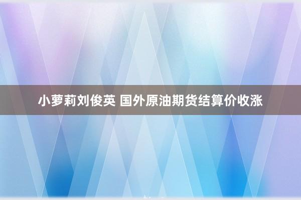 小萝莉刘俊英 国外原油期货结算价收涨