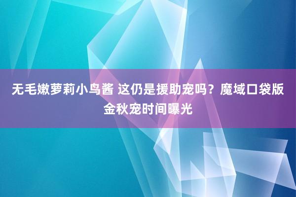 无毛嫩萝莉小鸟酱 这仍是援助宠吗？魔域口袋版金秋宠时间曝光