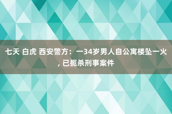 七天 白虎 西安警方：一34岁男人自公寓楼坠一火， 已扼杀刑事案件