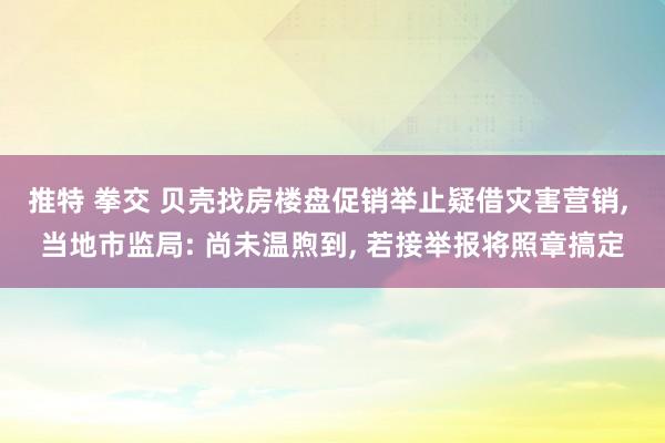 推特 拳交 贝壳找房楼盘促销举止疑借灾害营销， 当地市监局: 尚未温煦到， 若接举报将照章搞定