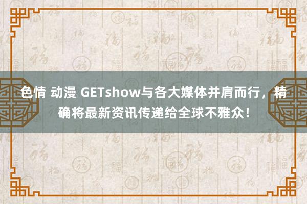 色情 动漫 GETshow与各大媒体并肩而行，精确将最新资讯传递给全球不雅众！