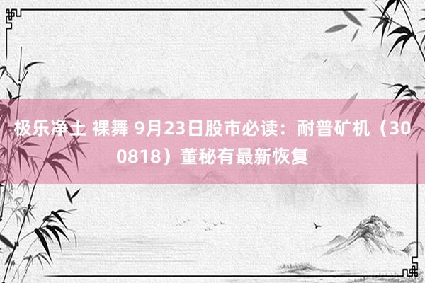 极乐净土 裸舞 9月23日股市必读：耐普矿机（300818）董秘有最新恢复