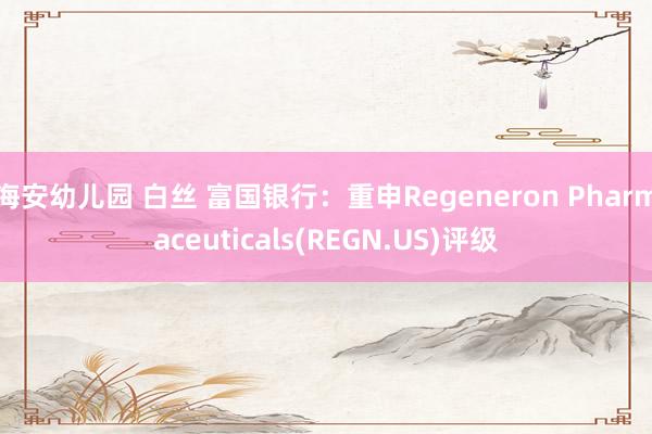 海安幼儿园 白丝 富国银行：重申Regeneron Pharmaceuticals(REGN.US)评级