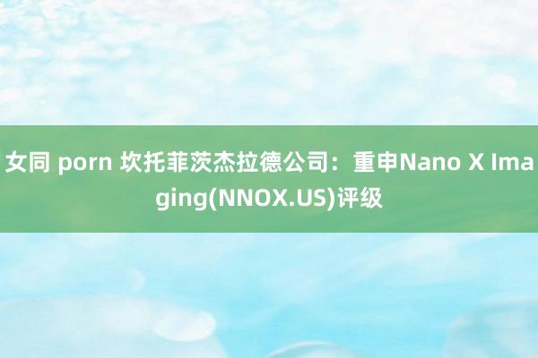 女同 porn 坎托菲茨杰拉德公司：重申Nano X Imaging(NNOX.US)评级