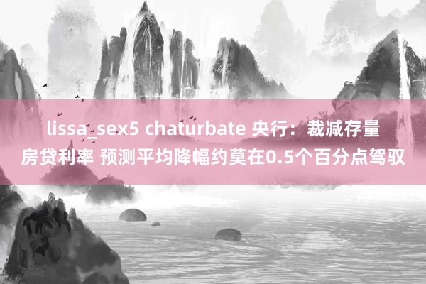 lissa_sex5 chaturbate 央行：裁减存量房贷利率 预测平均降幅约莫在0.5个百分点驾驭