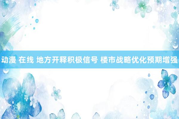 动漫 在线 地方开释积极信号 楼市战略优化预期增强