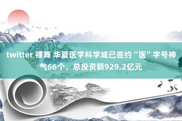 twitter 裸舞 华夏医学科学城已签约“医”字号神气66个，总投资额929.2亿元