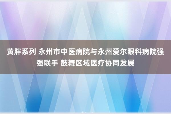 黄胖系列 永州市中医病院与永州爱尔眼科病院强强联手 鼓舞区域医疗协同发展