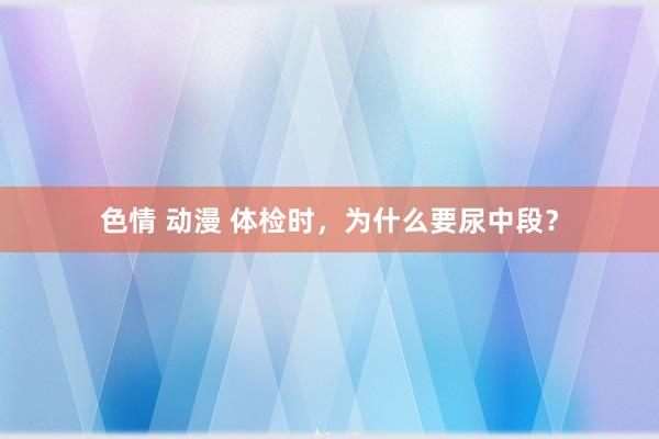 色情 动漫 体检时，为什么要尿中段？