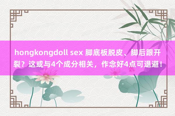 hongkongdoll sex 脚底板脱皮、脚后跟开裂？这或与4个成分相关，作念好4点可退避！