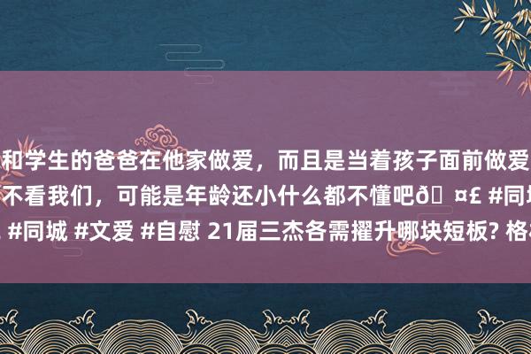 和学生的爸爸在他家做爱，而且是当着孩子面前做爱，太刺激了，孩子完全不看我们，可能是年龄还小什么都不懂吧🤣 #同城 #文爱 #自慰 21届三杰各需擢升哪块短板? 格林大合同指望传球