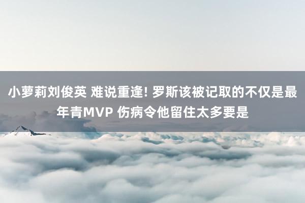 小萝莉刘俊英 难说重逢! 罗斯该被记取的不仅是最年青MVP 伤病令他留住太多要是