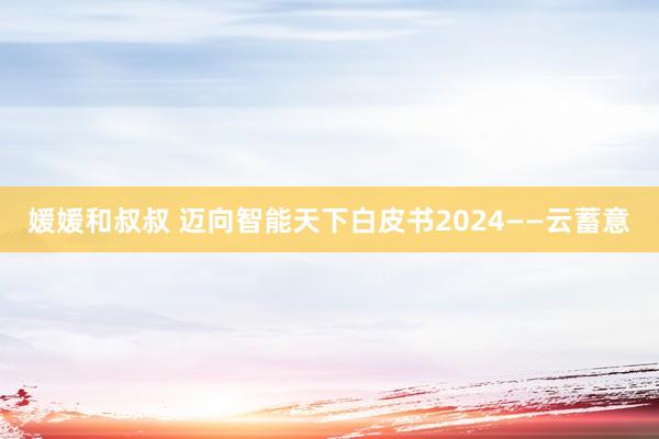 媛媛和叔叔 迈向智能天下白皮书2024——云蓄意