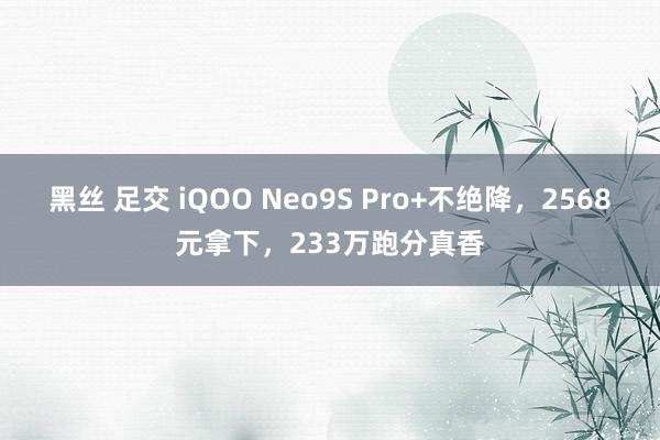 黑丝 足交 iQOO Neo9S Pro+不绝降，2568元拿下，233万跑分真香