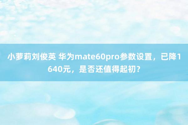 小萝莉刘俊英 华为mate60pro参数设置，已降1640元，是否还值得起初？