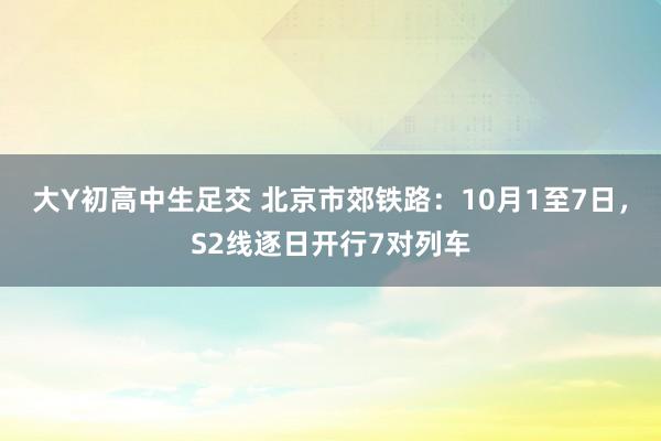 大Y初高中生足交 北京市郊铁路：10月1至7日，S2线逐日开行7对列车