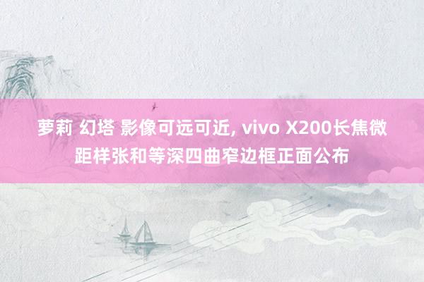 萝莉 幻塔 影像可远可近， vivo X200长焦微距样张和等深四曲窄边框正面公布