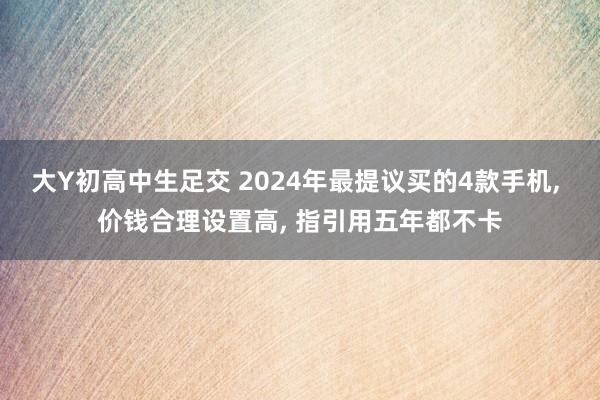 大Y初高中生足交 2024年最提议买的4款手机， 价钱合理设置高， 指引用五年都不卡