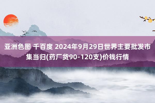 亚洲色图 千百度 2024年9月29日世界主要批发市集当归(药厂货90-120支)价钱行情