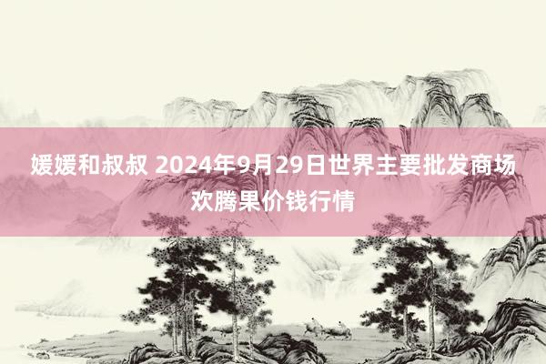 媛媛和叔叔 2024年9月29日世界主要批发商场欢腾果价钱行情