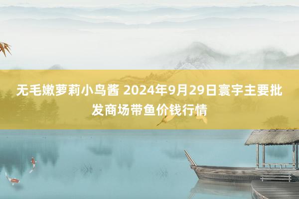 无毛嫩萝莉小鸟酱 2024年9月29日寰宇主要批发商场带鱼价钱行情