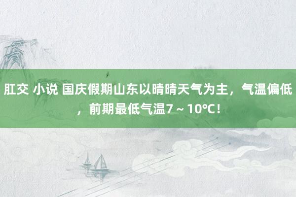 肛交 小说 国庆假期山东以晴晴天气为主，气温偏低，前期最低气温7～10℃！