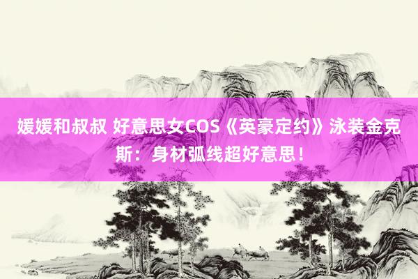 媛媛和叔叔 好意思女COS《英豪定约》泳装金克斯：身材弧线超好意思！