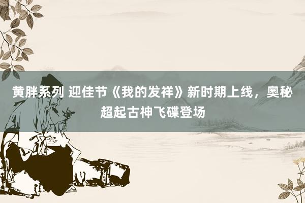 黄胖系列 迎佳节《我的发祥》新时期上线，奥秘超起古神飞碟登场