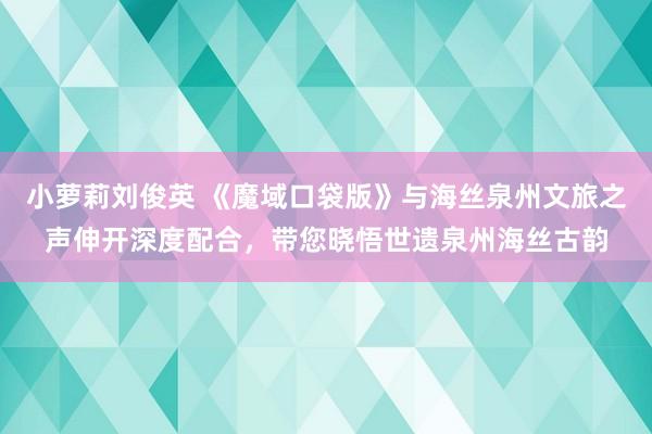 小萝莉刘俊英 《魔域口袋版》与海丝泉州文旅之声伸开深度配合，带您晓悟世遗泉州海丝古韵