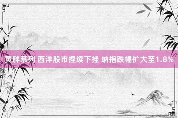 黄胖系列 西洋股市捏续下挫 纳指跌幅扩大至1.8%