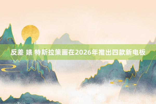 反差 婊 特斯拉策画在2026年推出四款新电板