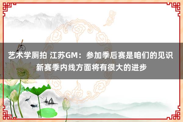 艺术学厕拍 江苏GM：参加季后赛是咱们的见识 新赛季内线方面将有很大的进步